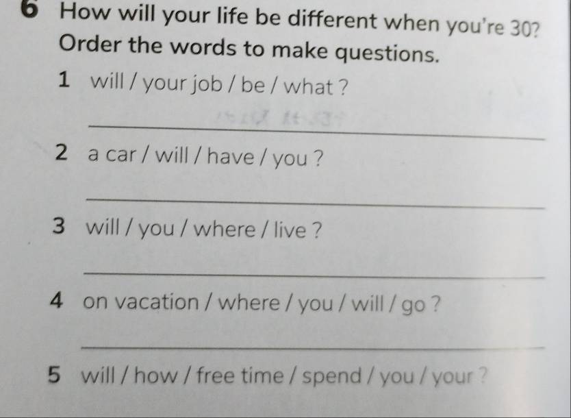 How will your life be different when you're 30? 
Order the words to make questions. 
1 will / your job / be / what ? 
_ 
2 a car / will / have / you ? 
_ 
3 will / you / where / live ? 
_ 
4 on vacation / where / you / will / go ? 
_ 
5 will / how / free time / spend / you / your ?