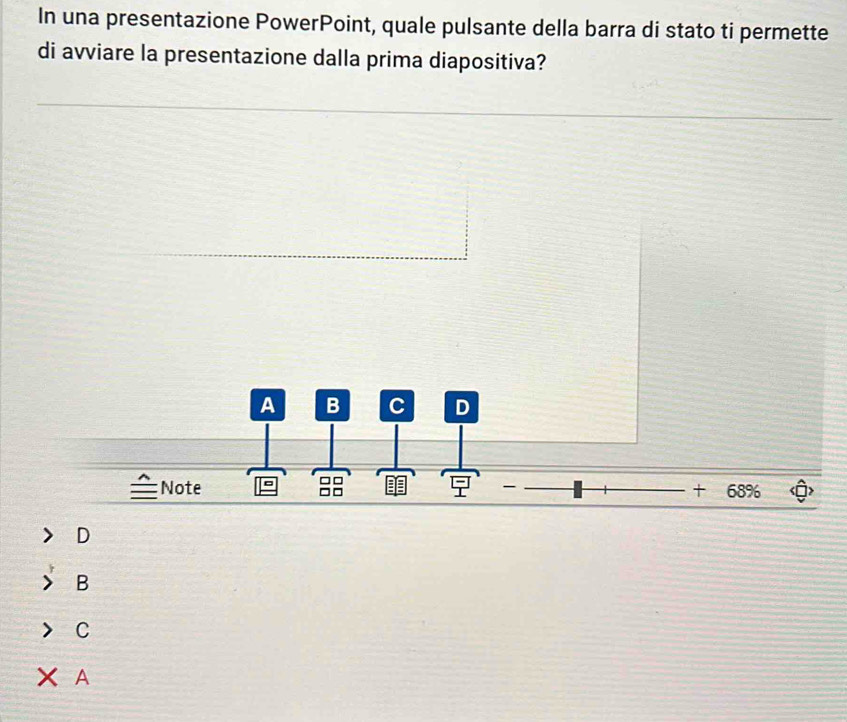 In una presentazione PowerPoint, quale pulsante della barra di stato ti permette
di avviare la presentazione dalla prima diapositiva?
A B C D
Note = □□

68%
D
B
C
A