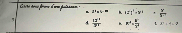 crire sous forme d'une puissance :
a 5^4* 5^(-10) b. (2^4)^3* 5^(12) c.  5^n/5^(-n) 
3
d  12^(11)/3^(11)  e. 10^4*  5^7/2^4  L. 3^7+2* 3^7