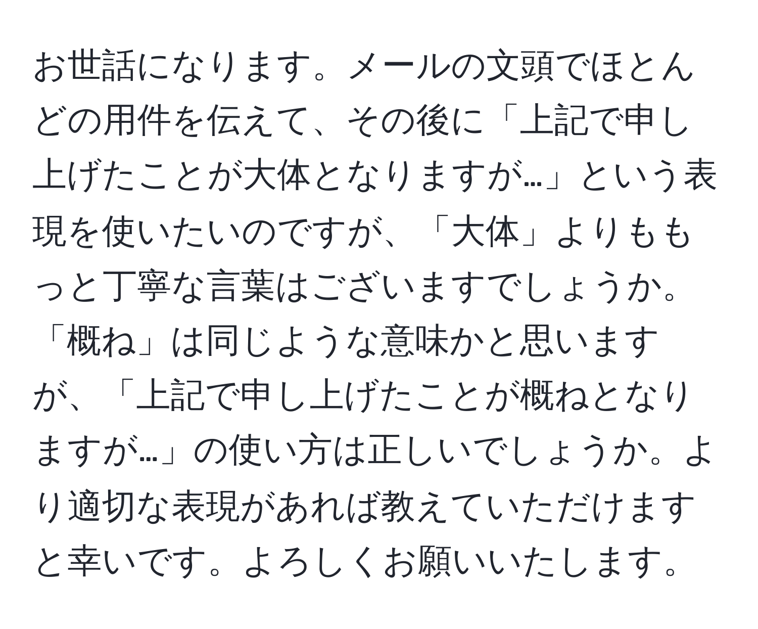 お世話になります。メールの文頭でほとんどの用件を伝えて、その後に「上記で申し上げたことが大体となりますが…」という表現を使いたいのですが、「大体」よりももっと丁寧な言葉はございますでしょうか。「概ね」は同じような意味かと思いますが、「上記で申し上げたことが概ねとなりますが…」の使い方は正しいでしょうか。より適切な表現があれば教えていただけますと幸いです。よろしくお願いいたします。