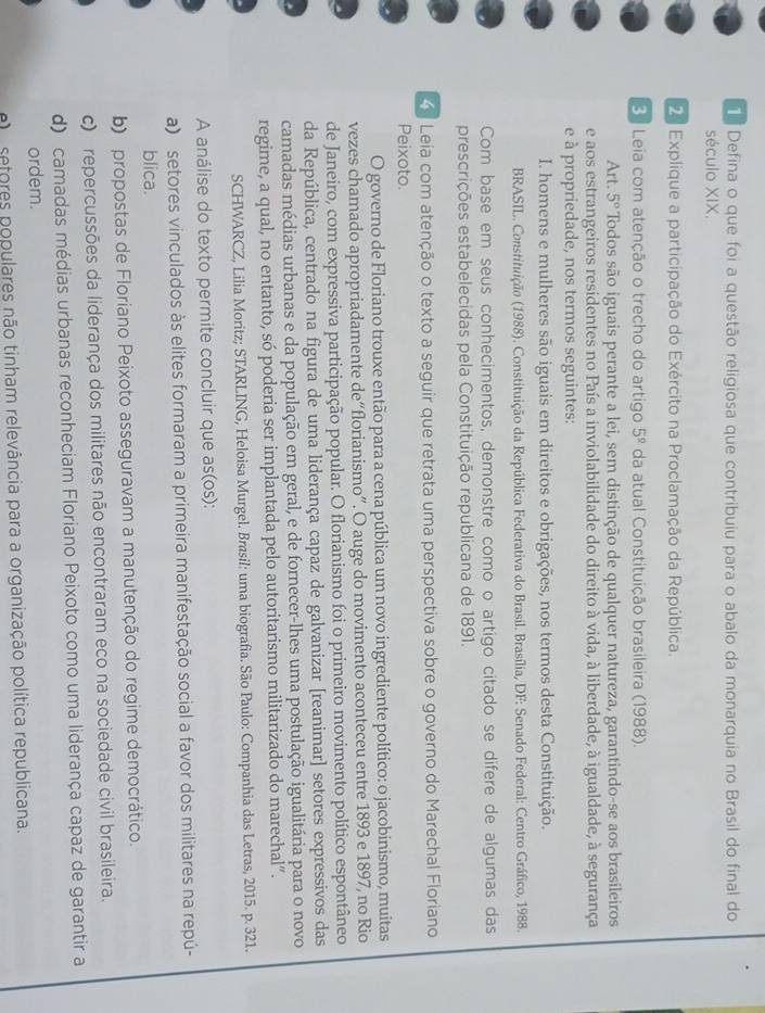 Defina o que foi a questão religiosa que contribuiu para o abalo da monarquia no Brasil do final do
século XIX.
2 Explique a participação do Exército na Proclamação da República.
3 Leia com atenção o trecho do artigo 5^9 da atual Constituição brasileira (1988).
Art. 5° Todos são iguais perante a lei, sem distinção de qualquer natureza, garantindo-se aos brasileiros
e aos estrangeiros residentes no País a inviolabilidade do direito à vida, à liberdade, à igualdade, à segurança
e à propriedade, nos termos seguintes:
I. homens e mulheres são iguais em direitos e obrigações, nos termos desta Constituição.
BRASIL. Constituição (1988). Constituição da República Federativa do Brasil. Brasília, DF: Senado Federal: Centro Gráfico, 1988.
Com base em seus conhecimentos, demonstre como o artigo citado se difere de algumas das
prescrições estabelecidas pela Constituição republicana de 1891.
Leia com atenção o texto a seguir que retrata uma perspectiva sobre o governo do Marechal Floriano
Peixoto.
O governo de Floriano trouxe então para a cena pública um novo ingrediente político: o jacobinismo, muitas
vezes chamado apropriadamente de“florianismo”. O auge do movimento aconteceu entre 1893 e 1897, no Rio
de Janeiro, com expressiva participação popular. O florianismo foi o primeiro movimento político espontâneo
da República, centrado na figura de uma liderança capaz de galvanizar [reanimar] setores expressivos das
camadas médias urbanas e da população em geral, e de fornecer-lhes uma postulação igualitária para o novo
regime, a qual, no entanto, só poderia ser implantada pelo autoritarismo militarizado do marechal”.
SCHWARCZ, Lilia Moritz; STARLING, Heloisa Murgel. Brasil: uma biografia. São Paulo: Companhia das Letras, 2015. p. 321.
A análise do texto permite concluir que as(os):
a) setores vinculados às elites formaram a primeira manifestação social a favor dos militares na repú-
blica.
b) propostas de Floriano Peixoto asseguravam a manutenção do regime democrático.
c) repercussões da liderança dos militares não encontraram eco na sociedade civil brasileira.
d) camadas médias urbanas reconheciam Floriano Peixoto como uma liderança capaz de garantir a
ordem.
e)  sefores populares não tinham relevância para a organização política republicana.