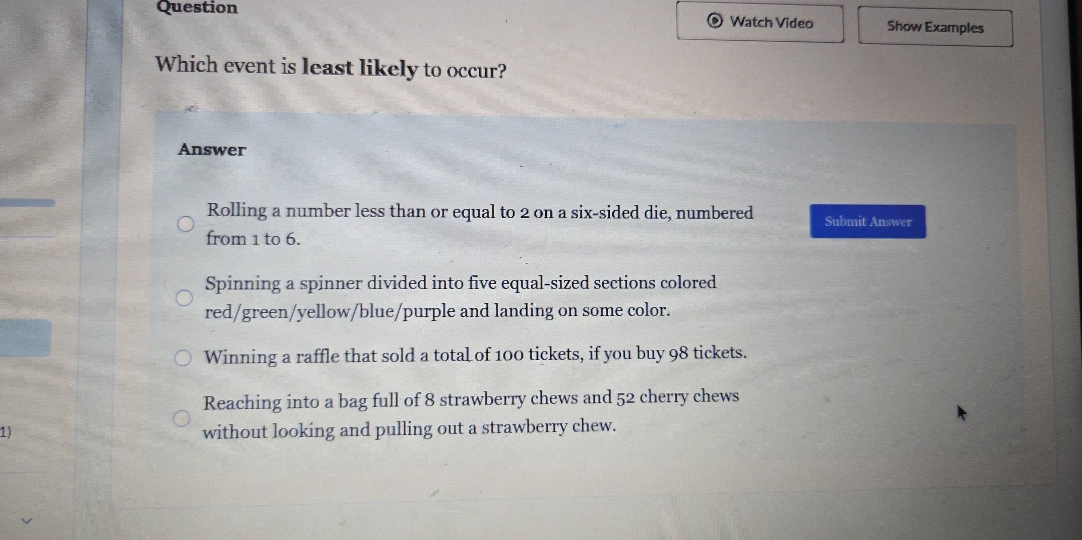 Question
Watch Video Show Examples
Which event is least likely to occur?
Answer
Rolling a number less than or equal to 2 on a six-sided die, numbered Submit Answer
from 1 to 6.
Spinning a spinner divided into five equal-sized sections colored
red/green/yellow/blue/purple and landing on some color.
Winning a raffle that sold a total of 100 tickets, if you buy 98 tickets.
Reaching into a bag full of 8 strawberry chews and 52 cherry chews
1) without looking and pulling out a strawberry chew.