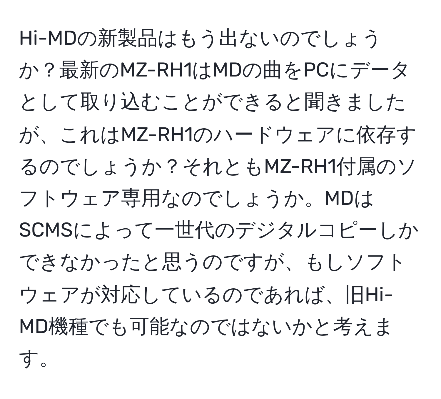 Hi-MDの新製品はもう出ないのでしょうか？最新のMZ-RH1はMDの曲をPCにデータとして取り込むことができると聞きましたが、これはMZ-RH1のハードウェアに依存するのでしょうか？それともMZ-RH1付属のソフトウェア専用なのでしょうか。MDはSCMSによって一世代のデジタルコピーしかできなかったと思うのですが、もしソフトウェアが対応しているのであれば、旧Hi-MD機種でも可能なのではないかと考えます。