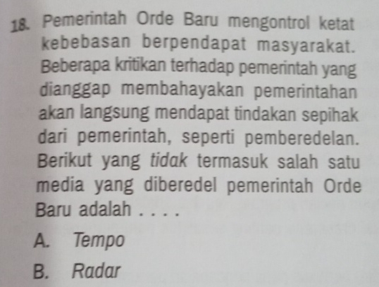 Pemerintah Orde Baru mengontrol ketat
kebebasan berpendapat masyarakat.
Beberapa kritikan terhadap pemerintah yang
dianggap membahayakan pemerintahan
akan langsung mendapat tindakan sepihak
dari pemerintah, seperti pemberedelan.
Berikut yang tiduk termasuk salah satu
media yang diberedel pemerintah Orde
Baru adalah _
A. Tempo
B. Radar