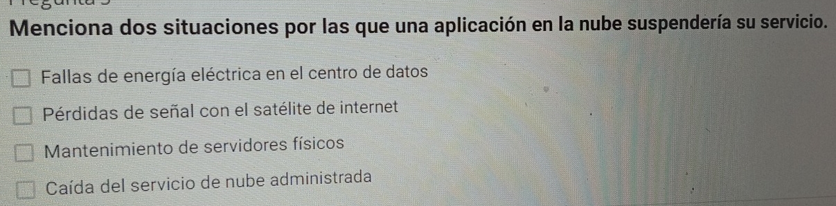 Menciona dos situaciones por las que una aplicación en la nube suspendería su servicio.
Fallas de energía eléctrica en el centro de datos
Pérdidas de señal con el satélite de internet
* Mantenimiento de servidores físicos
Caída del servicio de nube administrada