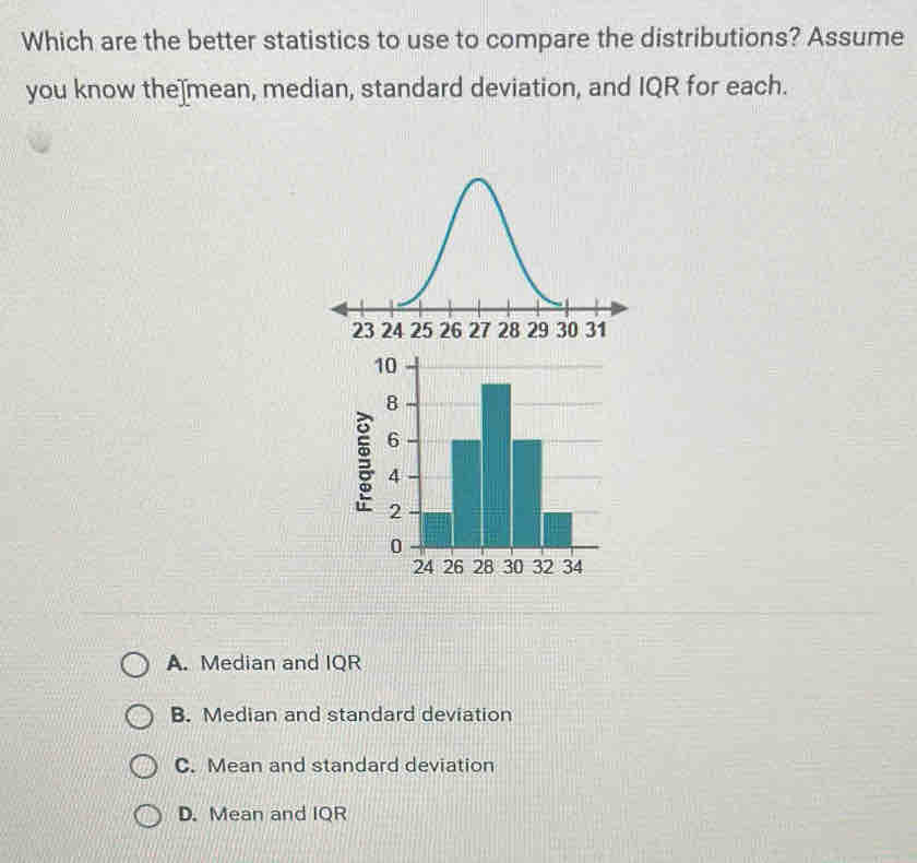 Which are the better statistics to use to compare the distributions? Assume
you know the]mean, median, standard deviation, and IQR for each.

A. Median and IQR
B. Median and standard deviation
C. Mean and standard deviation
D. Mean and IQR