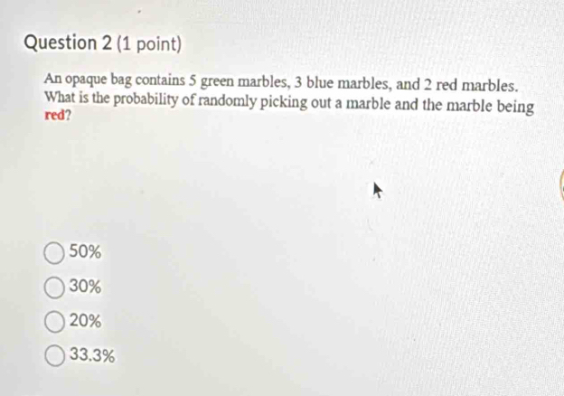 An opaque bag contains 5 green marbles, 3 blue marbles, and 2 red marbles.
What is the probability of randomly picking out a marble and the marble being
red?
50%
30%
20%
33.3%