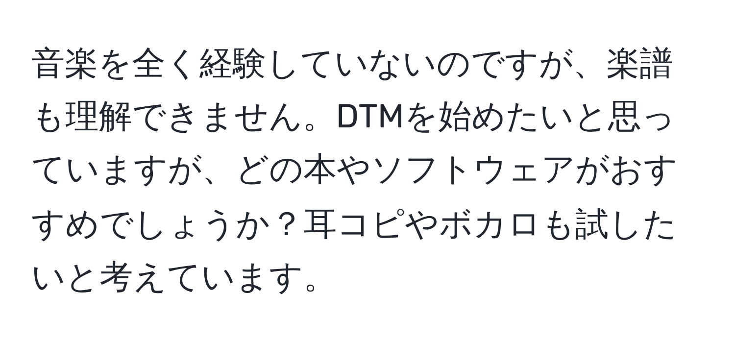 音楽を全く経験していないのですが、楽譜も理解できません。DTMを始めたいと思っていますが、どの本やソフトウェアがおすすめでしょうか？耳コピやボカロも試したいと考えています。