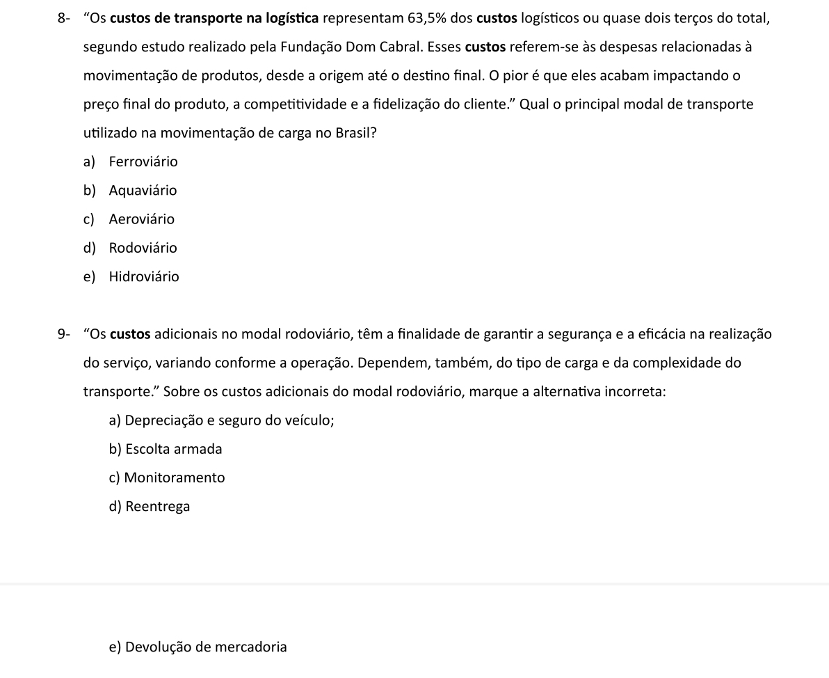 8- “Os custos de transporte na logística representam 63,5% dos custos logísticos ou quase dois terços do total,
segundo estudo realizado pela Fundação Dom Cabral. Esses custos referem-se às despesas relacionadas à
movimentação de produtos, desde a origem até o destino final. O pior é que eles acabam impactando o
preço final do produto, a competitividade e a fidelização do cliente." Qual o principal modal de transporte
utilizado na movimentação de carga no Brasil?
a) Ferroviário
b) Aquaviário
c) Aeroviário
d) Rodoviário
e) Hidroviário
9- “Os custos adicionais no modal rodoviário, têm a finalidade de garantir a segurança e a eficácia na realização
do serviço, variando conforme a operação. Dependem, também, do tipo de carga e da complexidade do
transporte.” Sobre os custos adicionais do modal rodoviário, marque a alternativa incorreta:
a) Depreciação e seguro do veículo;
b) Escolta armada
c) Monitoramento
d) Reentrega
e) Devolução de mercadoria