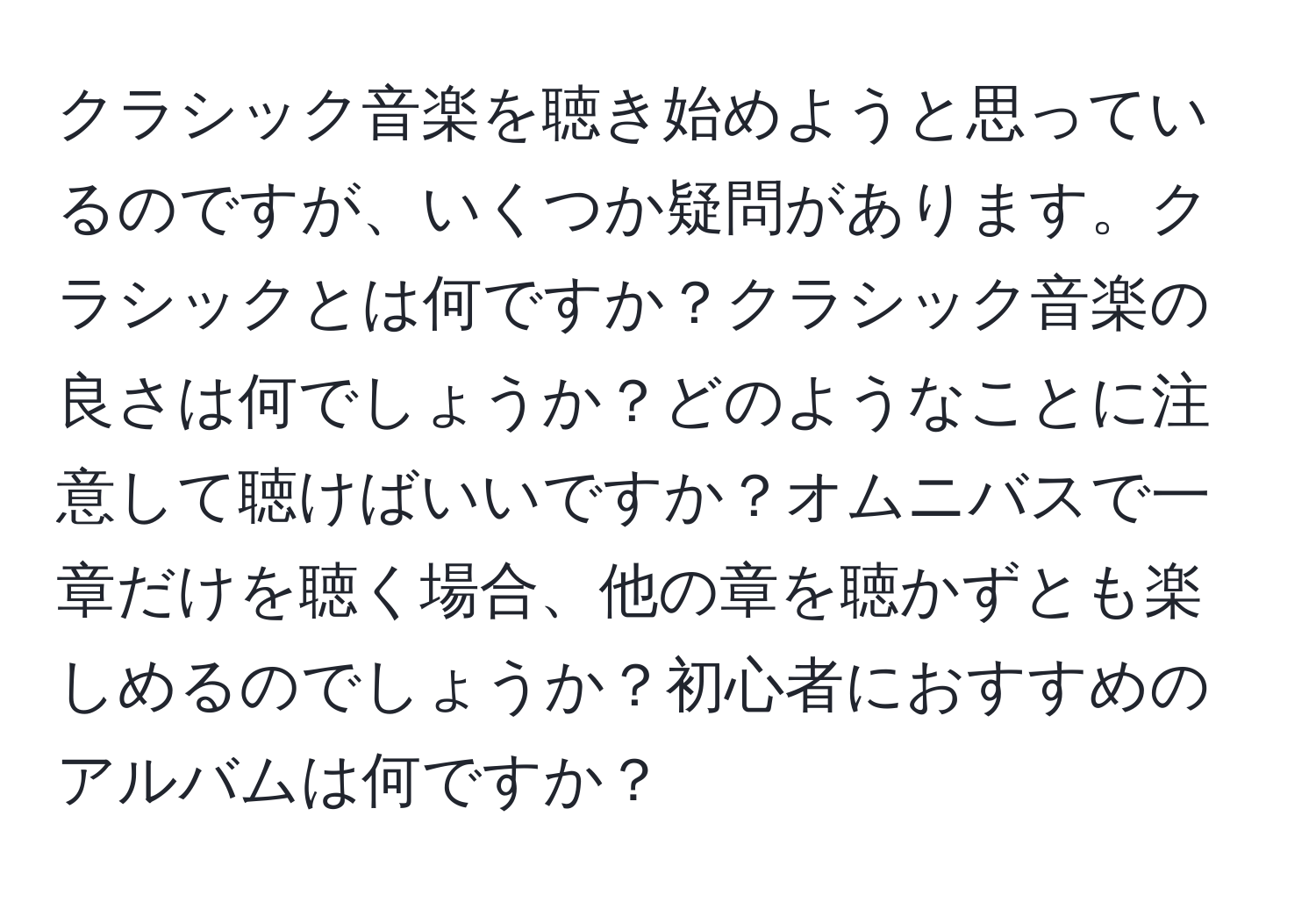 クラシック音楽を聴き始めようと思っているのですが、いくつか疑問があります。クラシックとは何ですか？クラシック音楽の良さは何でしょうか？どのようなことに注意して聴けばいいですか？オムニバスで一章だけを聴く場合、他の章を聴かずとも楽しめるのでしょうか？初心者におすすめのアルバムは何ですか？