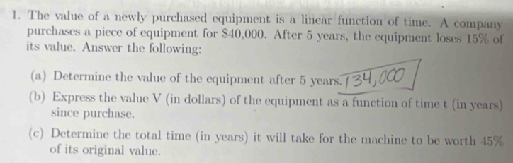 The value of a newly purchased equipment is a linear function of time. A company 
purchases a piece of equipment for $40,000. After 5 years, the equipment loses 15% of 
its value. Answer the following: 
(a) Determine the value of the equipment after 5 years. 
(b) Express the value V (in dollars) of the equipment as a function of time t (in years) 
since purchase. 
(c) Determine the total time (in years) it will take for the machine to be worth 45%
of its original value.