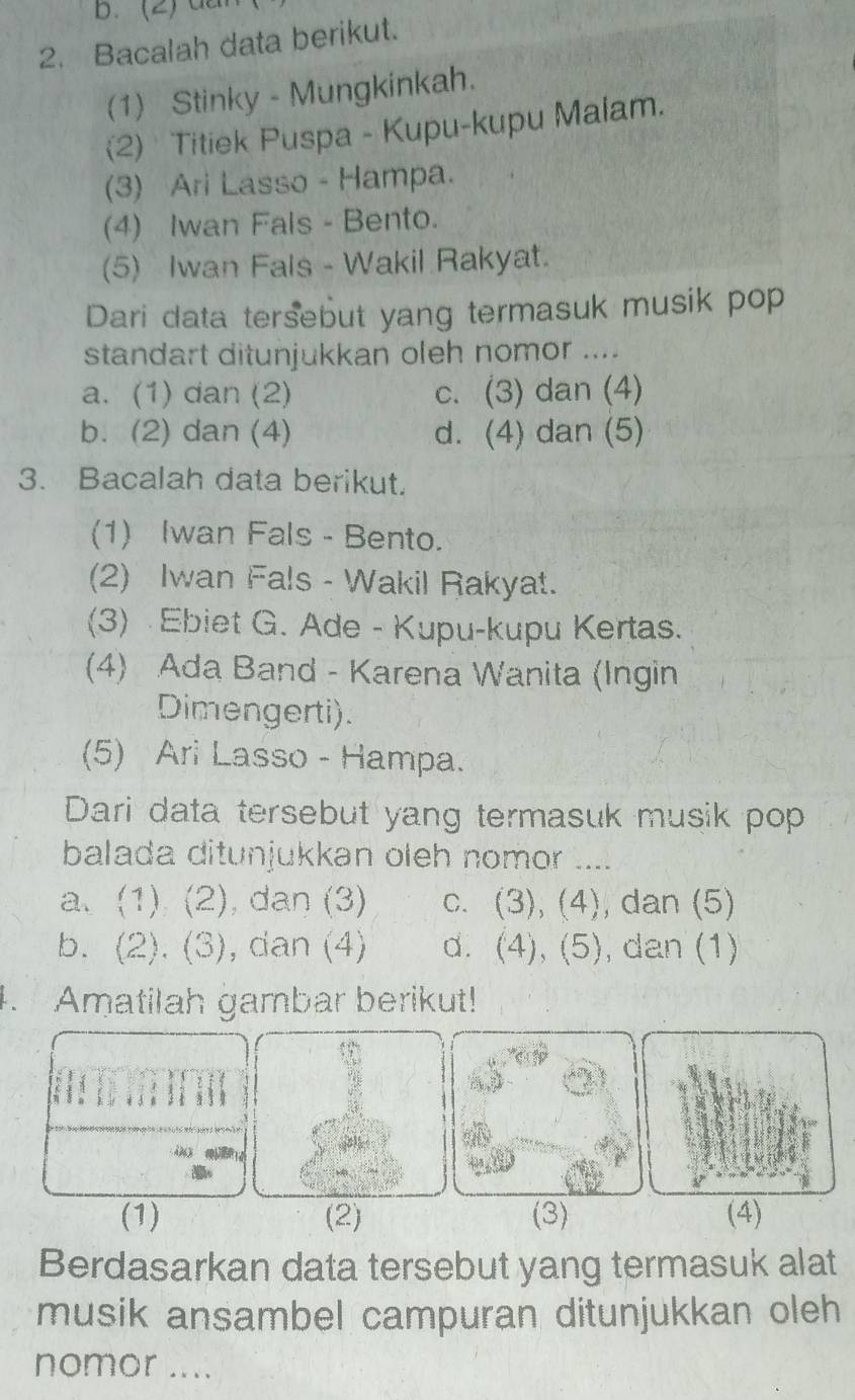 (2) d
2. Bacalah data berikut.
(1) Stinky - Mungkinkah.
(2) Titiek Puspa - Kupu-kupu Malam.
(3) Ari Lasso - Hampa.
(4) Iwan Fals - Bento.
(5) Iwan Fals - Wakil Rakyat.
Dari data tersebut yang termasuk musik pop
standart ditunjukkan oleh nomor ....
a. (1) dan (2) c. (3) dan (4)
b. (2) dan (4) d. (4) dan (5)
3. Bacalah data berikut.
(1) Iwan Fals - Bento.
(2) Iwan Fals - Wakil Rakyat.
(3) Ebiet G. Ade - Kupu-kupu Kertas.
(4) Ada Band - Karena Wanita (Ingin
Dimengerti).
(5) Ari Lasso - Hampa.
Dari data tersebut yang termasuk musik pop
balada ditunjukkan oleh nomor ....
a. (1) (2), dan (3) c. (3), (4), , dan (5)
b. (2). (3), dan (4) d. (4), (5), dan (1)
. Amatilah gambar berikut!
(1) (2) (3) (4)
Berdasarkan data tersebut yang termasuk alat
musik ansambel campuran ditunjukkan oleh
nomor ....