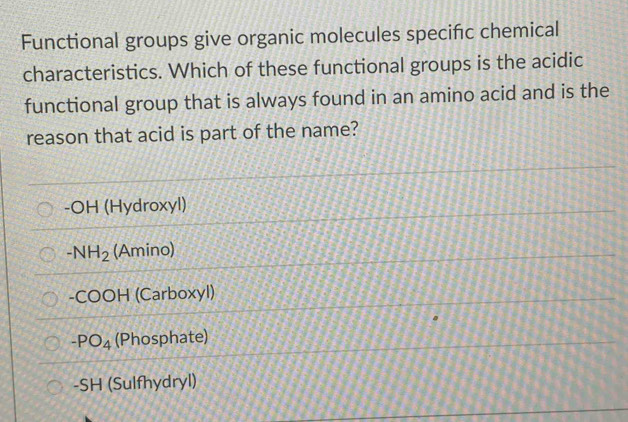 Functional groups give organic molecules specific chemical
characteristics. Which of these functional groups is the acidic
functional group that is always found in an amino acid and is the
reason that acid is part of the name?
-OH (Hydroxyl)
-NH_2 (Amino)
-COOH (Carboxyl)
-PO_4 (Phosphate)
-SH (Sulfhydryl)