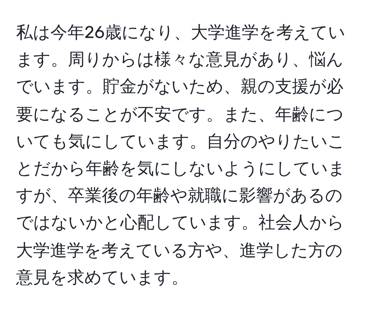 私は今年26歳になり、大学進学を考えています。周りからは様々な意見があり、悩んでいます。貯金がないため、親の支援が必要になることが不安です。また、年齢についても気にしています。自分のやりたいことだから年齢を気にしないようにしていますが、卒業後の年齢や就職に影響があるのではないかと心配しています。社会人から大学進学を考えている方や、進学した方の意見を求めています。