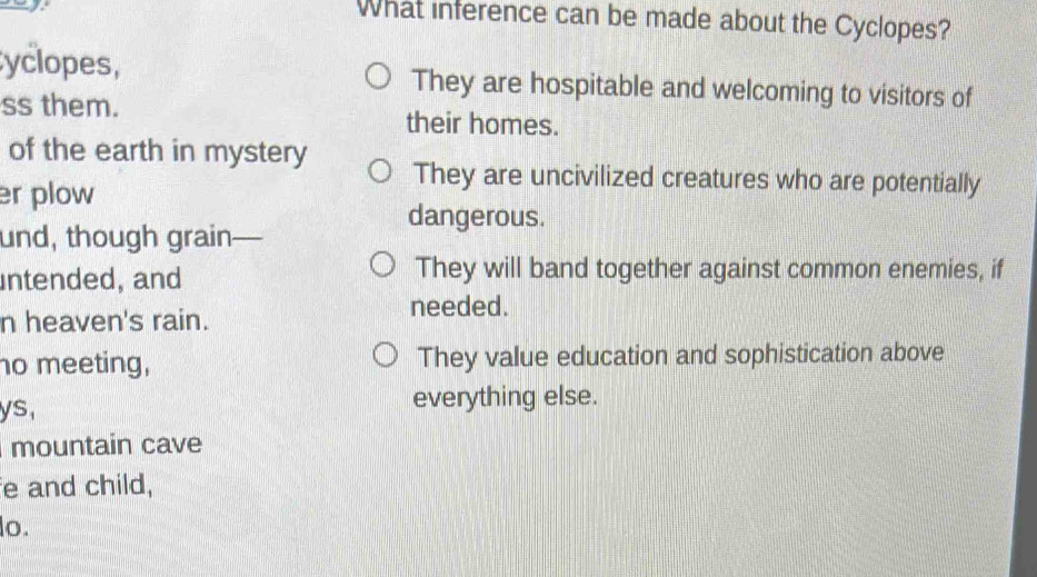 What inference can be made about the Cyclopes?
yclopes, They are hospitable and welcoming to visitors of
ss them. their homes.
of the earth in mystery They are uncivilized creatures who are potentially
r plow
dangerous.
und, though grain- —
untended, and
They will band together against common enemies, if
n heaven's rain.
needed.
no meeting, They value education and sophistication above
ys, everything else.
mountain cave
e and child,
lo.