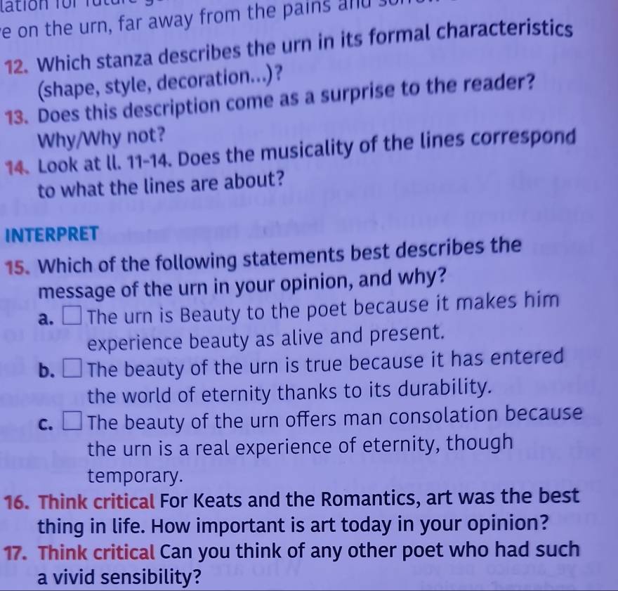 lation für futu
ve on the urn, far away from the pains andst
12. Which stanza describes the urn in its formal characteristics
(shape, style, decoration...)?
13. Does this description come as a surprise to the reader?
Why/Why not?
14. Look at ll. 11-14. Does the musicality of the lines correspond
to what the lines are about?
INTERPRET
15. Which of the following statements best describes the
message of the urn in your opinion, and why?
a. The urn is Beauty to the poet because it makes him
experience beauty as alive and present.
b.₹ The beauty of the urn is true because it has entered
the world of eternity thanks to its durability.
c. □ The beauty of the urn offers man consolation because
the urn is a real experience of eternity, though
temporary.
16. Think critical For Keats and the Romantics, art was the best
thing in life. How important is art today in your opinion?
17. Think critical Can you think of any other poet who had such
a vivid sensibility?