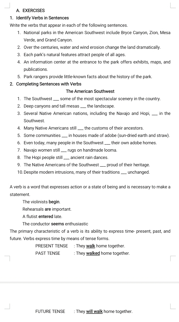 Identify Verbs in Sentences 
Write the verbs that appear in each of the following sentences. 
1. National parks in the American Southwest include Bryce Canyon, Zion, Mesa 
Verde, and Grand Canyon. 
2. Over the centuries, water and wind erosion change the land dramatically. 
3. Each park's natural features attract people of all ages. 
4. An information center at the entrance to the park offers exhibits, maps, and 
publications. 
5. Park rangers provide little-known facts about the history of the park. 
2. Completing Sentences with Verbs 
The American Southwest 
1 The Southwest _some of the most spectacular scenery in the country. 
2. Deep canyons and tall mesas _the landscape. 
3. Several Native American nations, including the Navajo and Hopi, _in the 
Southwest. 
4. Many Native Americans still the customs of their ancestors 
5. Some communities _in houses made of adobe (sun-dried earth and straw). 
6. Even today, many people in the Southwest _their own adobe homes. 
7. Navajo women still rugs on handmade looma 
8. The Hopi people still _ancient rain dances. 
9. The Native Americans of the Southwest _proud of their heritage. 
10. Despite modern intrusions, many of their traditions _unchanged. 
A verb is a word that expresses action or a state of being and is necessary to make a 
statement. 
The violinists begin. 
Rehearsals are important. 
A flutist entered late. 
The conductor seems enthusiastic 
The primary characteristic of a verb is its ability to express time- present, past, and 
future. Verbs express time by means of tense forms. 
PRESENT TENSE : They walk home together. 
PAST TENSE : They walked home together. 
FUTURE TENSE : They will walk home together.