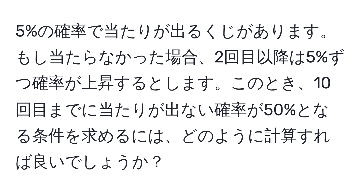 5%の確率で当たりが出るくじがあります。もし当たらなかった場合、2回目以降は5%ずつ確率が上昇するとします。このとき、10回目までに当たりが出ない確率が50%となる条件を求めるには、どのように計算すれば良いでしょうか？