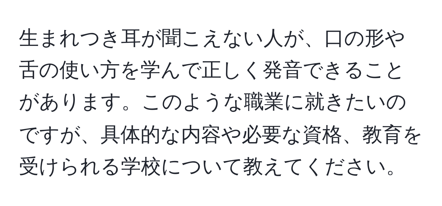 生まれつき耳が聞こえない人が、口の形や舌の使い方を学んで正しく発音できることがあります。このような職業に就きたいのですが、具体的な内容や必要な資格、教育を受けられる学校について教えてください。