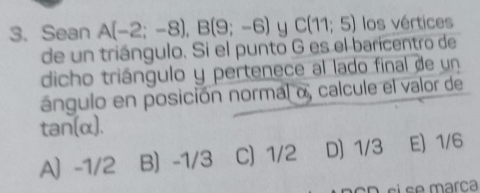 Sean A(-2;-8), B(9;-6) y C(11;5) los vértices
de un triángulo. Si el punto G es el baricentro de
dicho triángulo y pertenece al lado final de un
ángulo en posición normal α, calcule el valor de
ta n ∈fty 1
A -1/2 B -1/3 C) 1/2 D) 1/3 E) 1/6
cD si se marça