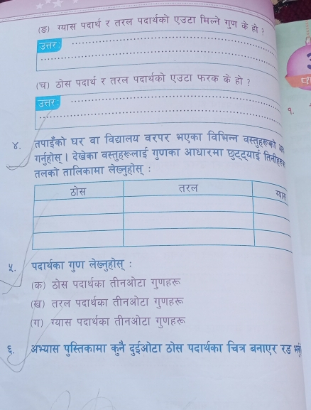 (ड) ग्यास पदार्थ र तरल पदार्थको एउटा मिल्ने गुण केहो? 
उत्तर 
(च) ठोस पदार्थ र तरल पदार्थको एउटा फरक के हो ? 
उत्तर 
9. 
४. तपाईँको घर वा विद्यालय वरपर भएका विभिन्न वस्तृहरूको 
ग्नुहोस् । देखेका वस्तुहरूलाई गुणका आधारमा छुद्याई तिनीह 
लको तालिकामा लेख्नुहोस् ः 
५. पदार्थका गुण लेख्नुहोस् ः 
(क) ठोस पदार्थरका तीनओटा गुणहरू 
(ख) तरल पदार्थका तीनओटा गुणहरू 
(ग) ग्यास पदार्थका तीनओटा गुणहरू 
६.अभ्यास पुस्तिकामा कुनै दुईओटा ठोस पदार्थका चित्र बनाएर रड