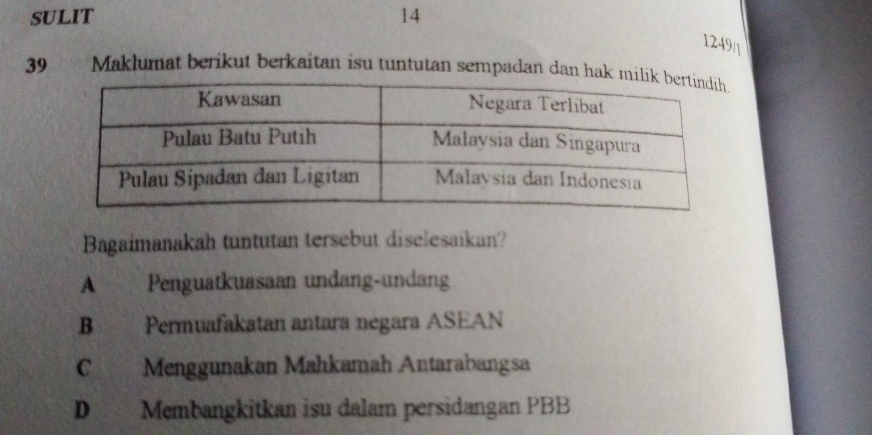 SULIT 14
1249/]
39 Maklumat berikut berkaitan isu tuntutan sempadan dan hak m
Bagaimanakah tuntutan tersebut diselesaikan?
A Penguatkuasaan undang-undang
B Permuafakatan antara negara ASEAN
C Menggunakan Mahkamah Antarabangsa
D Membangkitkan isu dalam persidangan PBB