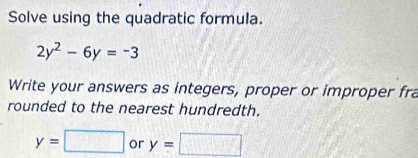 Solve using the quadratic formula.
2y^2-6y=-3
Write your answers as integers, proper or improper fra 
rounded to the nearest hundredth.
y=□ or y=□