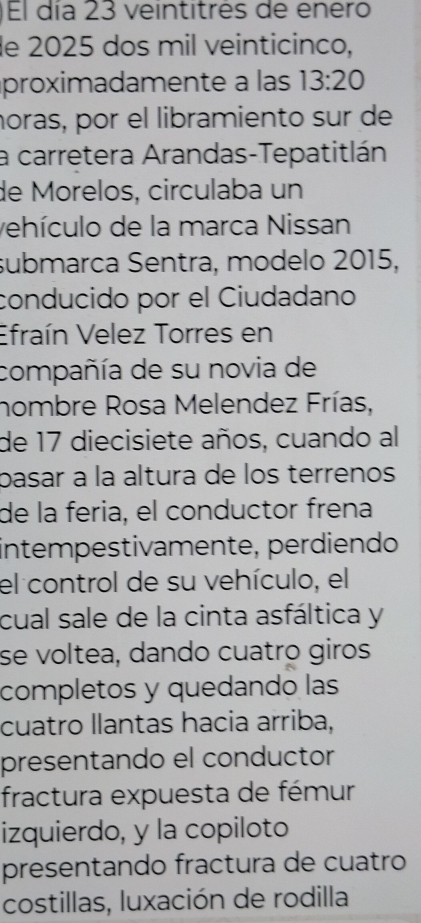 )El día 23 veintitrés de enero 
de 2025 dos mil veinticinco, 
proximadamente a las 13:20
noras, por el libramiento sur de 
a carretera Arandas-Tepatitlán 
de Morelos, circulaba un 
vehículo de la marca Nissan 
submarca Sentra, modelo 2015, 
conducido por el Ciudadano 
Efraín Velez Torres en 
compañía de su novia de 
nombre Rosa Melendez Frías, 
de 17 diecisiete años, cuando al 
pasar à la altura de los terrenos 
de la feria, el conductor frena 
intempestivamente, perdiendo 
el control de su vehículo, el 
cual sale de la cinta asfáltica y 
se voltea, dando cuatro giros 
completos y quedando las 
cuatro llantas hacia arriba, 
presentando el conductor 
fractura expuesta de fémur 
izquierdo, y la copiloto 
presentando fractura de cuatro 
costillas, luxación de rodilla