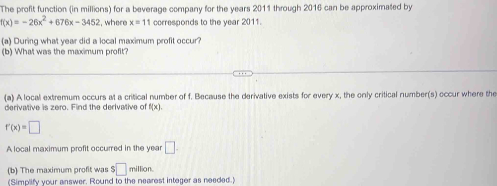 The profit function (in millions) for a beverage company for the years 2011 through 2016 can be approximated by
f(x)=-26x^2+676x-3452 , where x=11 corresponds to the year 2011. 
(a) During what year did a local maximum profit occur? 
(b) What was the maximum profit? 
(a) A local extremum occurs at a critical number of f. Because the derivative exists for every x, the only critical number(s) occur where the 
derivative is zero. Find the derivative of f(x).
f'(x)=□
A local maximum profit occurred in the year □. 
(b) The maximum profit was $□ million. 
(Simplify your answer. Round to the nearest integer as needed.)