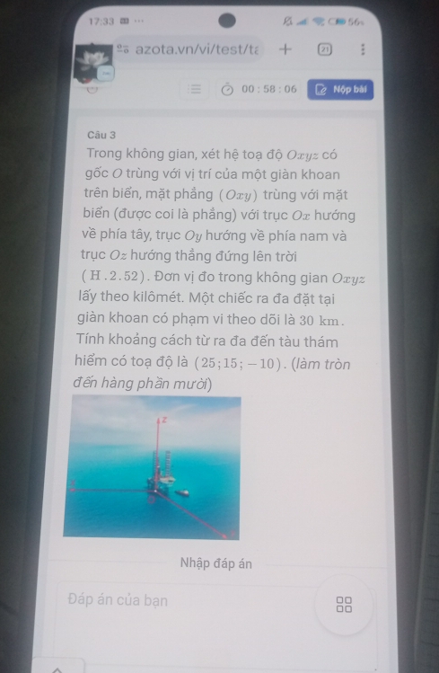 17:33 
º azota.vn/vi/test/tá 21 
00:58:06 Nộp bài 
Câu 3 
Trong không gian, xét hệ toạ độ Οτγz có 
gốc O trùng với vị trí của một giàn khoan 
trên biển, mặt phẳng (Oxy) trùng với mặt 
biển (được coi là phẳng) với trục Ox hướng 
về phía tây, trục Oy hướng về phía nam và 
trục Oz hướng thẳng đứng lên trời 
( H .2.52). Đơn vị đo trong không gian Оτуz 
lấy theo kilômét. Một chiếc ra đa đặt tại 
giàn khoan có phạm vi theo dõi là 30 km. 
Tính khoảng cách từ ra đa đến tàu thám 
hiểm có toạ độ là (25;15;-10). (làm tròn 
đến hàng phần mười) 
Nhập đáp án 
Đáp án của bạn
□□
10