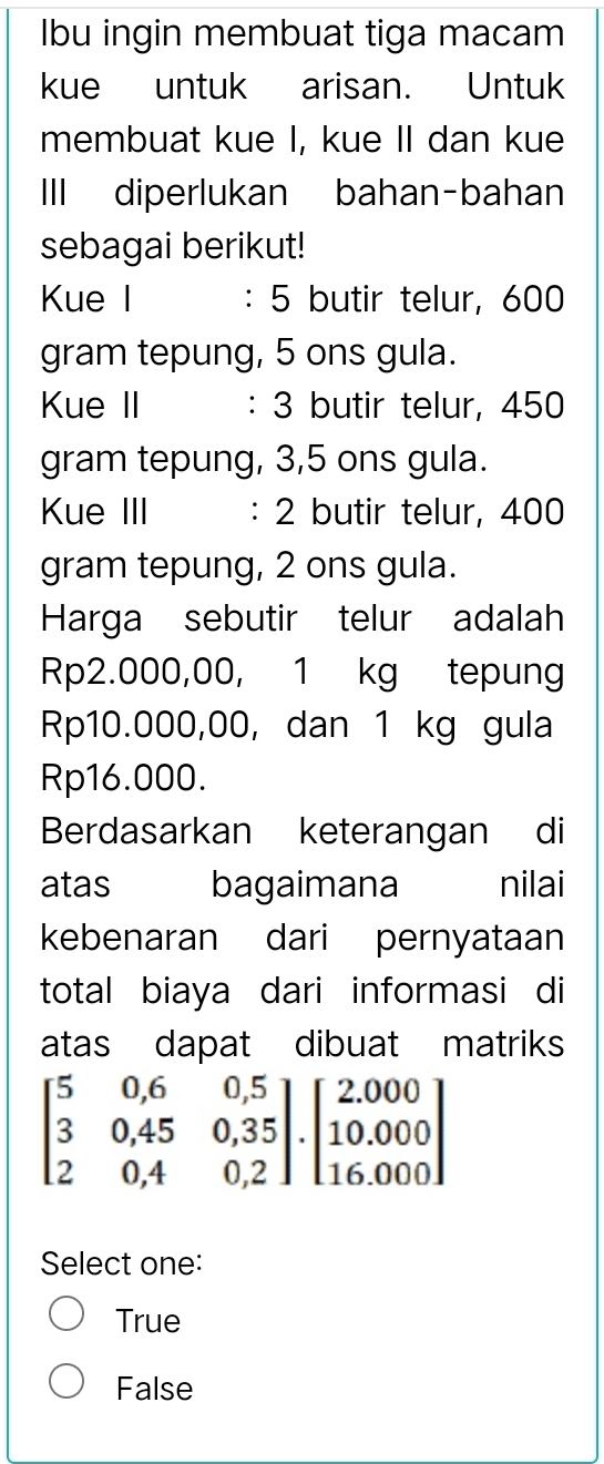 Ibu ingin membuat tiga macam
kue untuk arisan. Untuk
membuat kue I, kue II dan kue
III diperlukan bahan-bahan
sebagai berikut!
Kue I : 5 butir telur, 600
gram tepung, 5 ons gula.
Kue II : 3 butir telur, 450
gram tepung, 3,5 ons gula.
Kue III : 2 butir telur, 400
gram tepung, 2 ons gula.
Harga sebutir telur adalah
Rp2.000,00, 1 kg tepung
Rp10.000,00, dan 1 kg gula
Rp16.000.
Berdasarkan keterangan di
atas bagaimana nilai
kebenaran dari pernyataan
total biaya dari informasi di
atas dapat dibuat matriks
beginbmatrix 5&0,6&0,5 3&0,45&0,35 2&0,4&0,2endbmatrix .beginbmatrix 2.000 10.000 16.000endbmatrix
Select one:
True
False