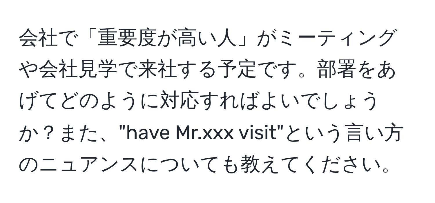 会社で「重要度が高い人」がミーティングや会社見学で来社する予定です。部署をあげてどのように対応すればよいでしょうか？また、"have Mr.xxx visit"という言い方のニュアンスについても教えてください。