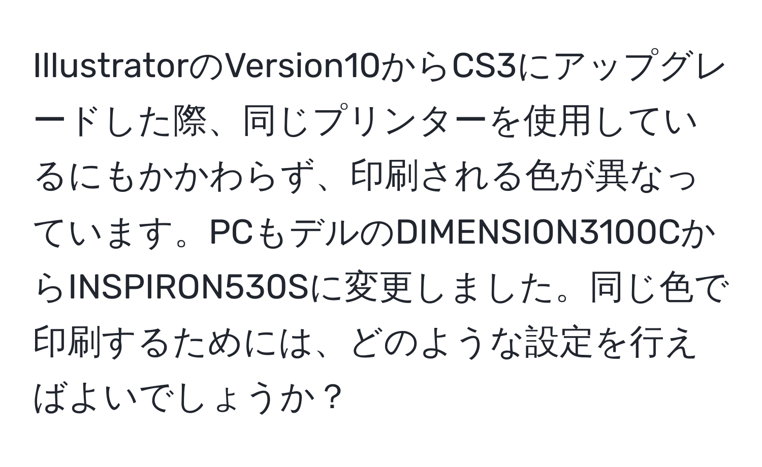 IllustratorのVersion10からCS3にアップグレードした際、同じプリンターを使用しているにもかかわらず、印刷される色が異なっています。PCもデルのDIMENSION3100CからINSPIRON530Sに変更しました。同じ色で印刷するためには、どのような設定を行えばよいでしょうか？