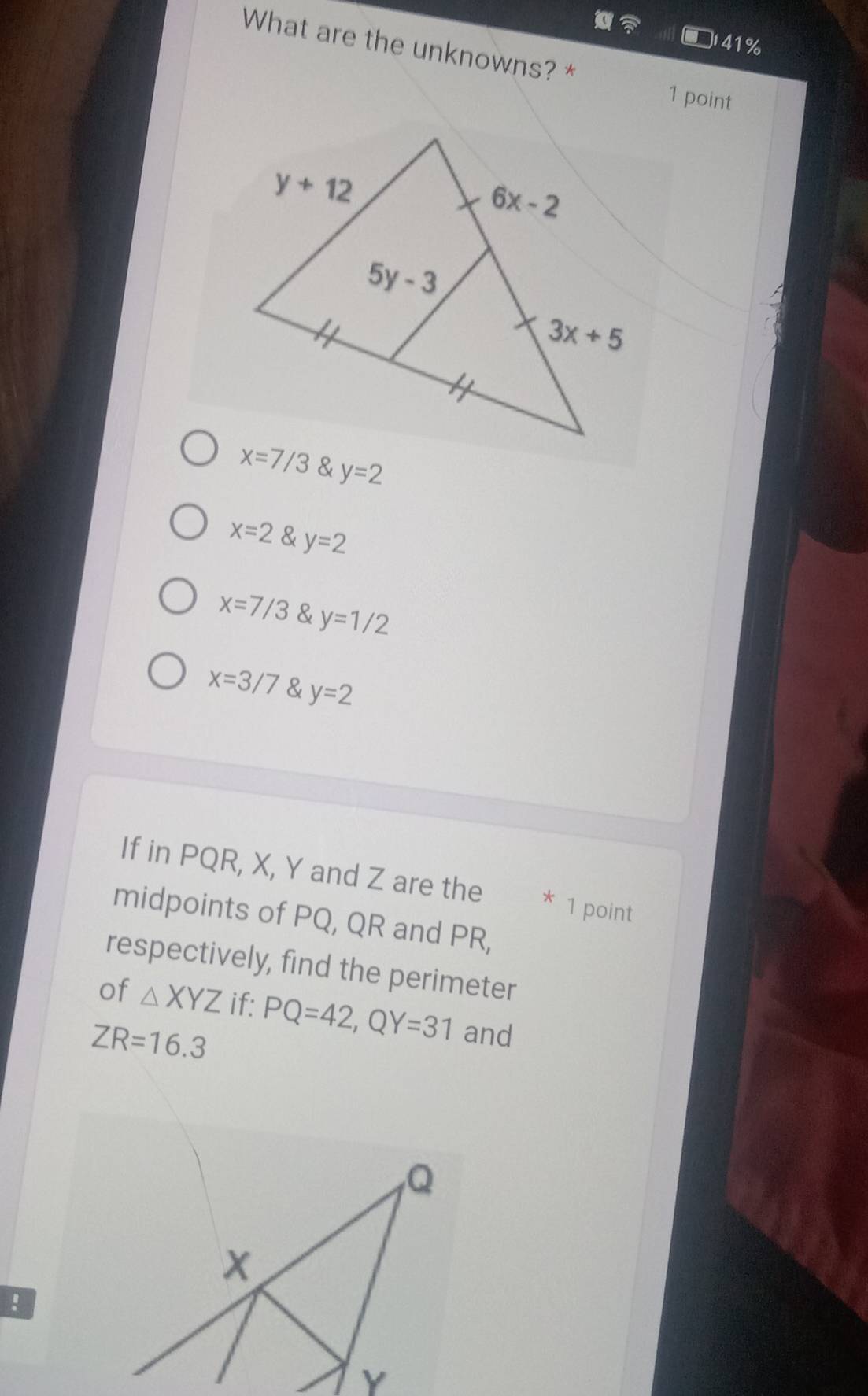 41%
What are the unknowns? * 1 point. y=2
x=2 y=2
x=7/3 y=1/2
x=3/7 & y=2
If in PQR, X, Y and Z are the * 1 point
midpoints of PQ, QR and PR,
respectively, find the perimeter
of △ XYZ if:
ZR=16.3 PQ=42,QY=31 and
!