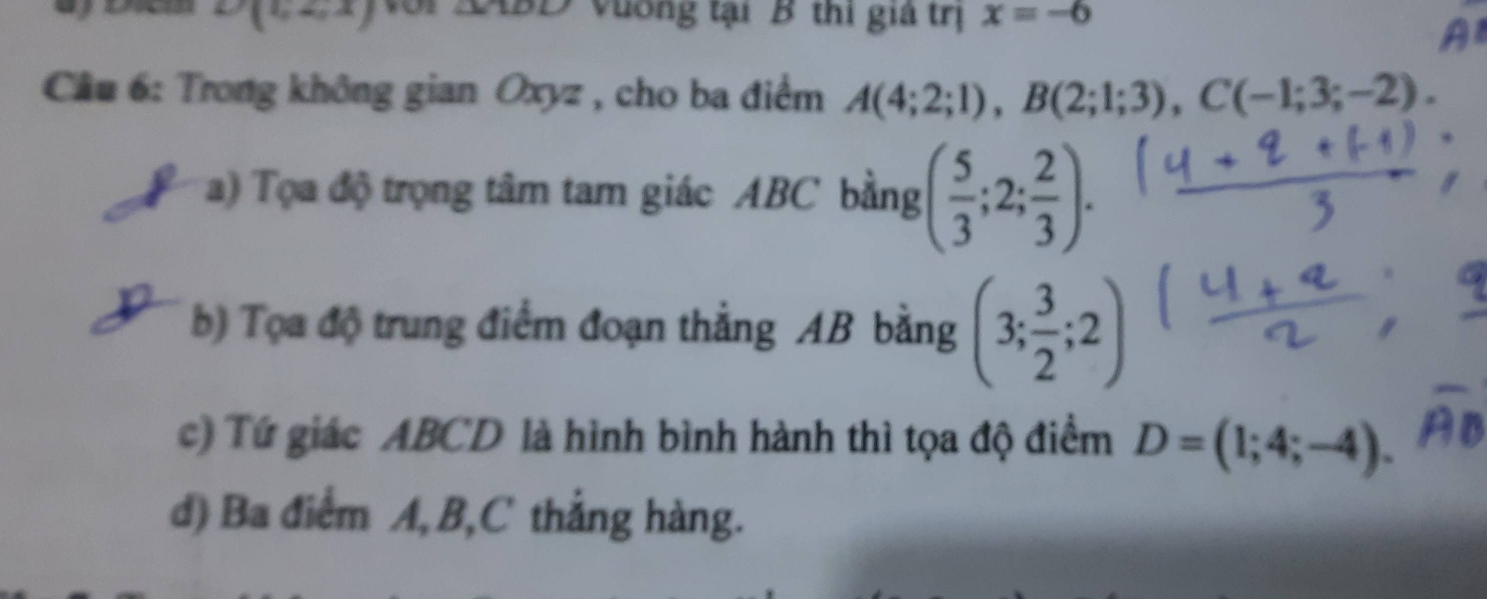 angle MAO
D(1,2,x) Vương tại B thi giả trị x=-6
Cầu 6: Trong không gian Oxyz , cho ba điểm A(4;2;1), B(2;1;3), C(-1;3;-2). 
a) Tọa độ trọng tâm tam giác ABC bằng ( 5/3 ;2; 2/3 ). 
b) Tọa độ trung điểm đoạn thẳng AB bằng (3; 3/2 ;2)
c) Tứ giác ABCD là hình bình hành thì tọa độ điểm D=(1;4;-4). 
d) Ba điểm A, B, C thẳng hàng.