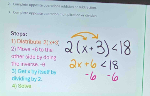 Complete opposite operations addition or subtraction. 
3. Complete opposite operation multiplication or division. 
Steps: 
1) Distribute 2(x+3)
2) Move +6 to the 
other side by doing 
the inverse. -6
3) Get x by itself by 
dividing by 2. 
4) Solve