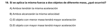 Si se aplica la misma fuerza a dos objetos de diferente masa, ¿qué ocurrirá?
A) Ambos tendrán la misma aceleración
B) Ambos alcanzarán la misma velocidad
C) El objeto con menor masa tendrá mayor aceleración
D) El objeto con mayor masa tendrá mayor aceleración