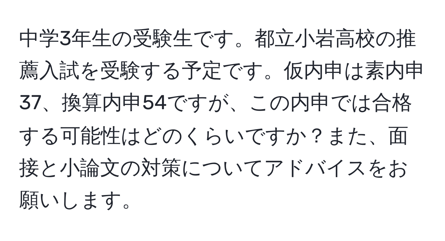 中学3年生の受験生です。都立小岩高校の推薦入試を受験する予定です。仮内申は素内申37、換算内申54ですが、この内申では合格する可能性はどのくらいですか？また、面接と小論文の対策についてアドバイスをお願いします。