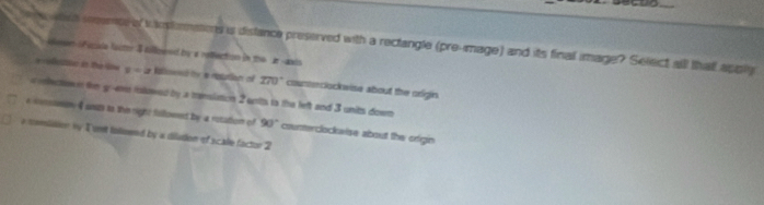 wth seme o i nstemations is distance preserved with a rectangle (pre-mage) and its final image? Select alll thatt apply 
deen i Facule fecter I killowrd by a reffection in the ar awin 
eetor in the le x=2 Risend te e resutian of 270° counteclockwise about the origin 
a ilectow n fe g-eve rolowed by a transiaton 2 enits to the left and 3 units down 
a constan 4 ants to the right fullownd by a rotation of 90° courterclockwise about the origin 
e commilion my 1 unt tolused by a dilution of scale factor 2