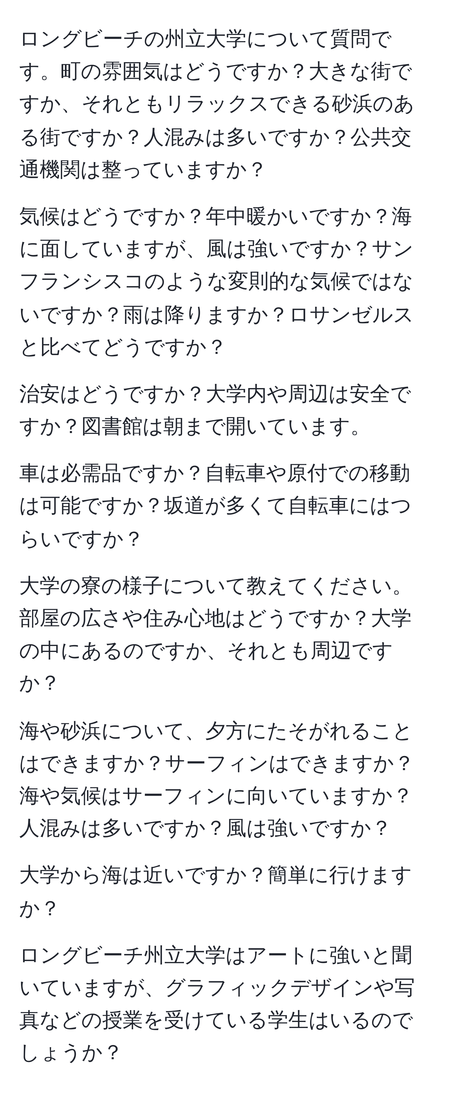 ロングビーチの州立大学について質問です。町の雰囲気はどうですか？大きな街ですか、それともリラックスできる砂浜のある街ですか？人混みは多いですか？公共交通機関は整っていますか？

気候はどうですか？年中暖かいですか？海に面していますが、風は強いですか？サンフランシスコのような変則的な気候ではないですか？雨は降りますか？ロサンゼルスと比べてどうですか？

治安はどうですか？大学内や周辺は安全ですか？図書館は朝まで開いています。

車は必需品ですか？自転車や原付での移動は可能ですか？坂道が多くて自転車にはつらいですか？

大学の寮の様子について教えてください。部屋の広さや住み心地はどうですか？大学の中にあるのですか、それとも周辺ですか？

海や砂浜について、夕方にたそがれることはできますか？サーフィンはできますか？海や気候はサーフィンに向いていますか？人混みは多いですか？風は強いですか？

大学から海は近いですか？簡単に行けますか？

ロングビーチ州立大学はアートに強いと聞いていますが、グラフィックデザインや写真などの授業を受けている学生はいるのでしょうか？