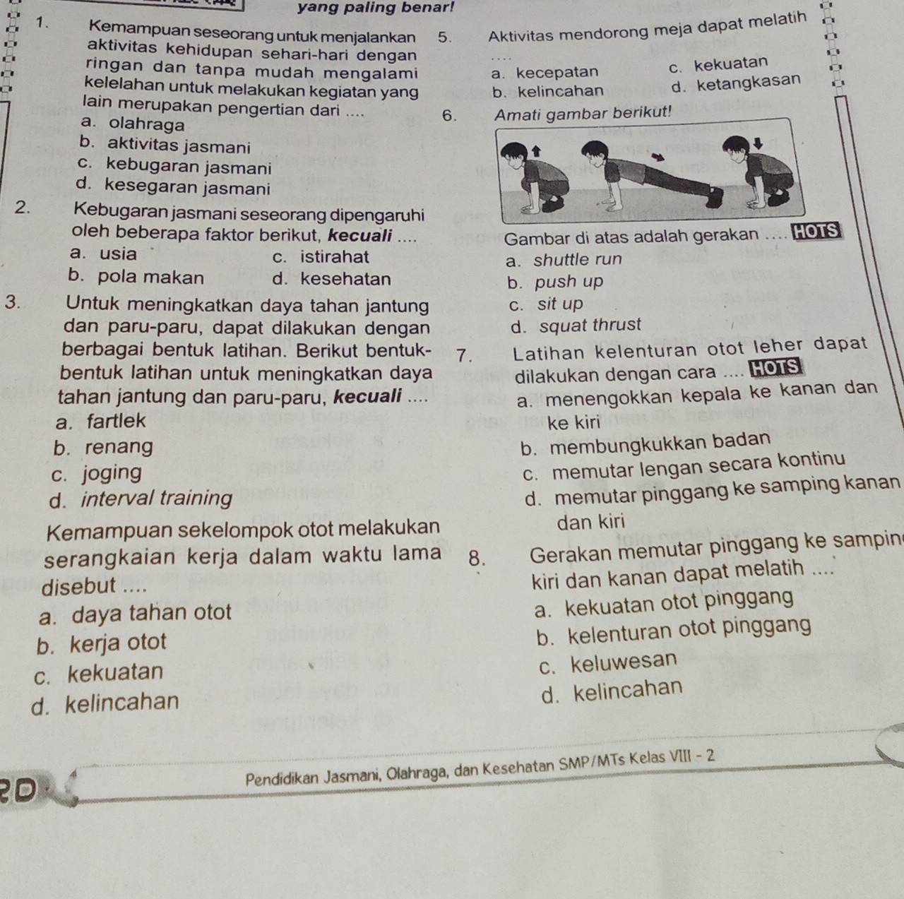 yang paling benar!
1. Kemampuan seseorang untuk menjalankan 5. Aktivitas mendorong meja dapat melatih
aktivitas kehidupan sehari-hari dengan
ringan dan tanpa mudah mengalami a. kecepatan
c. kekuatan
kelelahan untuk melakukan kegiatan yang b. kelincahan d.ketangkasan
lain merupakan pengertian dari .... 6. ati gambar berikut!
a. olahraga
b. aktivitas jasmani
c. kebugaran jasmani
d. kesegaran jasmani
2. Kebugaran jasmani seseorang dipengaruhi
oleh beberapa faktor berikut, kecuali ....
Gambar di atas adalah gerakan … HOTS
a. usia c. istirahat
a. shuttle run
b. pola makan d. kesehatan
b. push up
3. Untuk meningkatkan daya tahan jantung c. sit up
dan paru-paru, dapat dilakukan dengan d. squat thrust
berbagai bentuk latihan. Berikut bentuk- 7. Latihan kelenturan otot leher dapat
bentuk latihan untuk meningkatkan daya dilakukan dengan cara .... HOTS
tahan jantung dan paru-paru, kecuali ....
a. menengokkan kepala ke kanan dan
a. fartlek ke kiri
b. renang b. membungkukkan badan
c. joging
c. memutar lengan secara kontinu
d. interval training
d. memutar pinggang ke samping kanan
Kemampuan sekelompok otot melakukan dan kiri
serangkaian kerja dalam waktu lama 8. Gerakan memutar pinggang ke sampin
disebut ....
kiri dan kanan dapat melatih ....
a. daya tahan otot
a. kekuatan otot pinggang
b. kerja otot
b. kelenturan otot pinggang
c. kekuatan
c. keluwesan
d. kelincahan
d. kelincahan
Pendidikan Jasmani, Olahraga, dan Kesehatan SMP/MTs Kelas VIII - 2
D