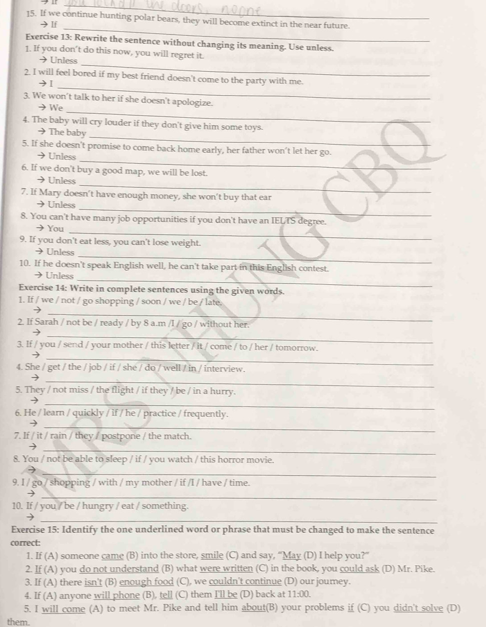 If we continue hunting polar bears, they will become extinct in the near future.
_
→If
Exercise 13: Rewrite the sentence without changing its meaning. Use unless.
_
1. If you don’t do this now, you will regret it.
→Unless
_
2. I will feel bored if my best friend doesn't come to the party with me.
→Ⅰ
_
3. We won’t talk to her if she doesn't apologize.
→ We
4. The baby will cry louder if they don't give him some toys.
_
→ The baby
_
5. If she doesn't promise to come back home early, her father won’t let her go.
) Unless
6. If we don't buy a good map, we will be lost.
_
Unless
7. If Mary doesn’t have enough money, she won’t buy that ear
_
→ Unless
8. You can't have many job opportunities if you don't have an IELTS degree.
_
→You
9. If you don't eat less, you can't lose weight.
_
→ Unless
10. If he doesn't speak English well, he can't take part in this English contest.
_
Unless
Exercise 14: Write in complete sentences using the given words.
1. If / we / not / go shopping / soon / we / be / late.
_
2. If Sarah / not be / ready / by 8 a.m /I / go / without her.
_
3. If / you / send / your mother / this letter / it / come / to / her / tomorrow.
_
4. She / get / the / job / if / she / do / well / in / interview.
_→
5. They / not miss / the flight / if they / be / in a hurry.
_
6. He / learn / quickly / if / he / practice / frequently.
_
7. If / it / rain / they / postpone / the match.
_
8. You / not be able to sleep / if / you watch / this horror movie.
_
9. I / go / shopping / with / my mother / if /I / have / time.
_
10. If / you / be / hungry / eat / something.
_
Exercise 15: Identify the one underlined word or phrase that must be changed to make the sentence
correct:
1. If (A) someone came (B) into the store, smile (C) and say, “May (D) I help you?”
2. If (A) you do not understand (B) what were written (C) in the book, you could ask (D) Mr. Pike.
3. If (A) there isn't (B) enough food (C), we couldn't continue (D) our journey.
4. If (A) anyone will phone (B), tell (C) them I'll be (D) back at 11:00.
5. I will come (A) to meet Mr. Pike and tell him about(B) your problems if (C) you didn't solve (D)
them.