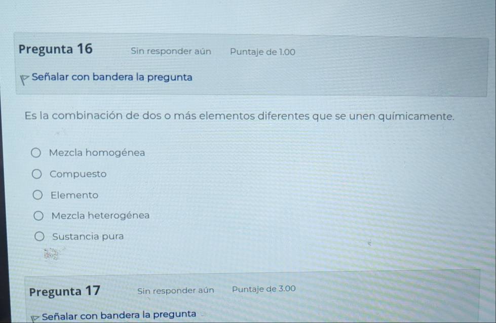 Pregunta 16 Sin responder aún Puntaje de 1.00
7 * Señalar con bandera la pregunta
Es la combinación de dos o más elementos diferentes que se unen químicamente.
Mezcla homogénea
Compuesto
Elemento
Mezcla heterogénea
Sustancia pura
Pregunta 17 Sin responder aún Puntaje de 3.00
D - Señalar con bandera la pregunta