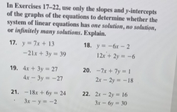 In Exercises 17-22, use only the slopes and y-intercepts 
of the graphs of the equations to determine whether the 
system of linear equations has one solution, no solution, 
or infinitely many solutions. Explain. 
17. y=7x+13 18. y=-6x-2
-21x+3y=39 12x+2y=-6
19. 4x+3y=27 20. -7x+7y=1
4x-3y=-27 2x-2y=-18
21. -18x+6y=24 22. 2x-2y=16
3x-y=-2 3x-6y=30