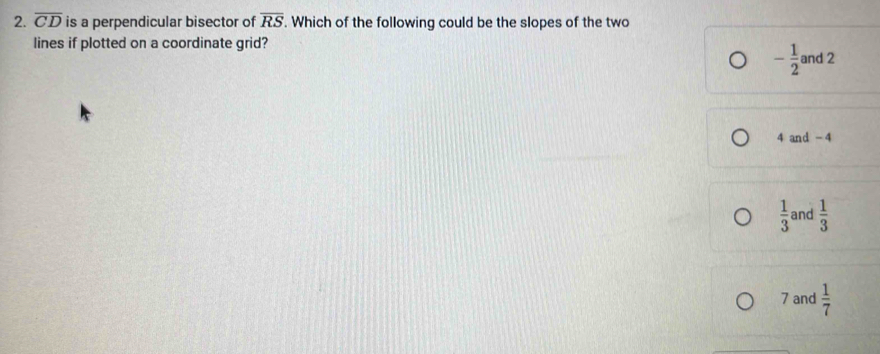 overline CD is a perpendicular bisector of overline RS. Which of the following could be the slopes of the two
lines if plotted on a coordinate grid?
- 1/2  and 2
4 and -4
 1/3  and  1/3 
7 and  1/7 