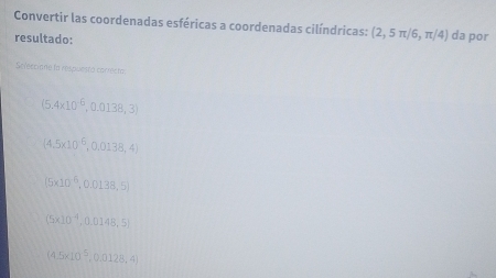 Convertir las coordenadas esféricas a coordenadas cilíndricas: (2,5π /6,π /4) da por
resultado:
Seleccione lo respuesto carrecto
(5.4* 10^(-6),0.0138,3)
(4.5* 10^6,0.0138,4)
(5* 10^(-6),0.0138,5)
(5* 10^(-4),0.0148,5)
(4.5* 10^5,0.0128,4)