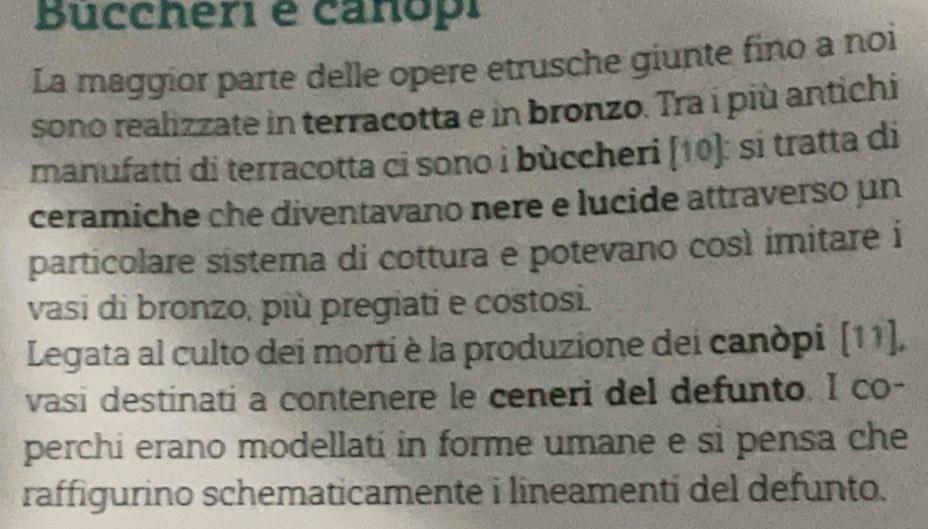 Buccheri é canopi 
La maggior parte delle opere etrusche giunte fino a noi 
sono realizzate in terracotta e in bronzo. Tra i più antichi 
manufatti di terracotta ci sono i bùccheri [10]: si tratta di 
ceramiche che diventavano nere e lucide attraverso un 
particolare sistema di cottura e potevano così imitare i 
vasi di bronzo, più pregiati e costosi. 
Legata al culto dei morti è la produzione dei canòpi [11], 
vasi destinati a contenere le ceneri del defunto. I co- 
perchi erano modellati in forme umane e si pensa che 
raffigurino schematicamente i lineamentí del defunto.