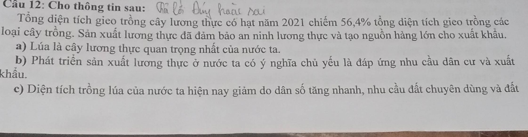 Cầu 12: Cho thông tin sau: 
Tổng diện tích gieo trồng cây lương thực có hạt năm 2021 chiếm 56, 4% tổng diện tích gieo trồng các 
loại cây trồng. Sản xuất lương thực đã đảm bảo an ninh lương thực và tạo nguồn hàng lớn cho xuất khẩu. 
a) Lúa là cây lương thực quan trọng nhất của nước ta. 
b) Phát triển sản xuất lương thực ở nước ta có ý nghĩa chủ yếu là đáp ứng nhu cầu dân cư và xuất 
khẩu. 
c) Diện tích trồng lúa của nước ta hiện nay giảm do dân số tăng nhanh, nhu cầu đất chuyên dùng và đất