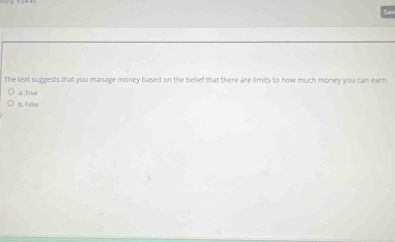 12441
San
The text suggests that you manage money based on the belief that there are limits to how much money you can earn.
a. True
b. False