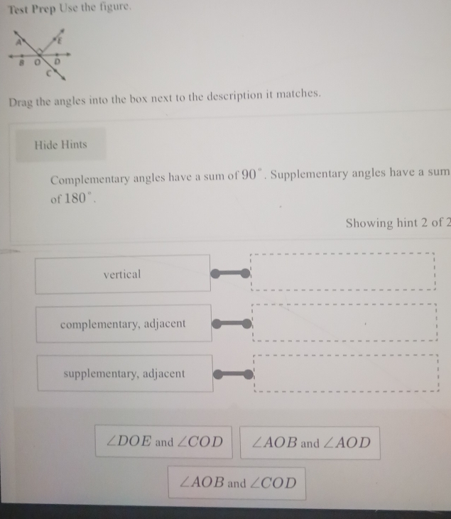 Test Prep Use the figure.
Drag the angles into the box next to the description it matches.
Hide Hints
Complementary angles have a sum of 90°. Supplementary angles have a sum
of 180°. 
Showing hint 2 of 2
vertical
complementary, adjacent
supplementary, adjacent
∠ DOE and ∠ COD ∠ AOB and ∠ AOD
∠ AOB and ∠ COD